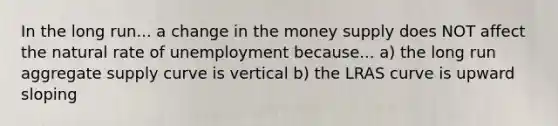 In the long run... a change in the money supply does NOT affect the natural rate of unemployment because... a) the long run aggregate supply curve is vertical b) the LRAS curve is upward sloping