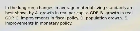 In the long​ run, changes in average material living standards are best shown by A. growth in real per capita GDP. B. growth in real GDP. C. improvements in fiscal policy. D. population growth. E. improvements in monetary policy.