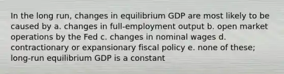 In the long run, changes in equilibrium GDP are most likely to be caused by a. changes in full-employment output b. open market operations by the Fed c. changes in nominal wages d. contractionary or expansionary fiscal policy e. none of these; long-run equilibrium GDP is a constant