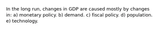 In the long run, changes in GDP are caused mostly by changes in: a) monetary policy. b) demand. c) fiscal policy. d) population. e) technology.