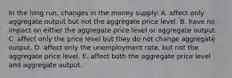 In the long run, changes in the money supply: A. affect only aggregate output but not the aggregate price level. B. have no impact on either the aggregate price level or aggregate output. C. affect only the price level but they do not change aggregate output. D. affect only the unemployment rate, but not the aggregate price level. E. affect both the aggregate price level and aggregate output.