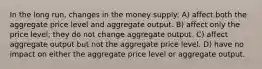 In the long run, changes in the money supply: A) affect both the aggregate price level and aggregate output. B) affect only the price level; they do not change aggregate output. C) affect aggregate output but not the aggregate price level. D) have no impact on either the aggregate price level or aggregate output.