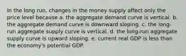 In the long run, changes in the money supply affect only the price level because a. the aggregate demand curve is vertical. b. the aggregate demand curve is downward sloping. c. the long-run aggregate supply curve is vertical. d. the long-run aggregate supply curve is upward sloping. e. current real GDP is less than the economy's potential GDP.