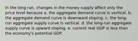 In the long run, changes in the money supply affect only the price level because a. the aggregate demand curve is vertical. b. the aggregate demand curve is downward sloping. c. the long-run aggregate supply curve is vertical. d. the long-run aggregate supply curve is upward sloping. e. current real GDP is less than the economy's potential GDP.