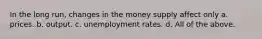 In the long run, changes in the money supply affect only a. prices. b. output. c. unemployment rates. d. All of the above.