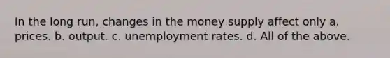 In the long run, changes in the money supply affect only a. prices. b. output. c. unemployment rates. d. All of the above.