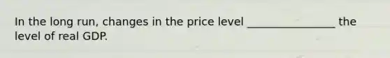 In the long​ run, changes in the price level ________________ the level of real GDP.