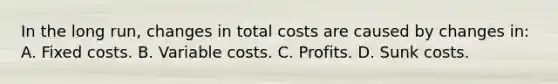 In the long run, changes in total costs are caused by changes in: A. Fixed costs. B. Variable costs. C. Profits. D. Sunk costs.