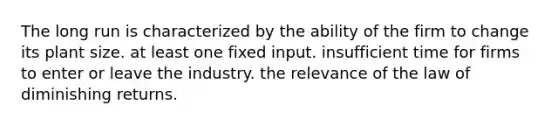 The long run is characterized by the ability of the firm to change its plant size. at least one fixed input. insufficient time for firms to enter or leave the industry. the relevance of the law of diminishing returns.