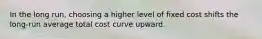 In the long run, choosing a higher level of fixed cost shifts the long-run average total cost curve upward.