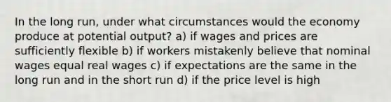 In the long run, under what circumstances would the economy produce at potential output? a) if wages and prices are sufficiently flexible b) if workers mistakenly believe that nominal wages equal real wages c) if expectations are the same in the long run and in the short run d) if the price level is high