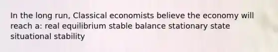 In the long run, Classical economists believe the economy will reach a: real equilibrium stable balance stationary state situational stability