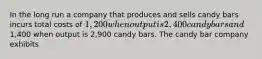 In the long run a company that produces and sells candy bars incurs total costs of 1,200 when output is 2,400 candy bars and1,400 when output is 2,900 candy bars. The candy bar company exhibits