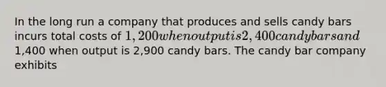 In the long run a company that produces and sells candy bars incurs total costs of 1,200 when output is 2,400 candy bars and1,400 when output is 2,900 candy bars. The candy bar company exhibits