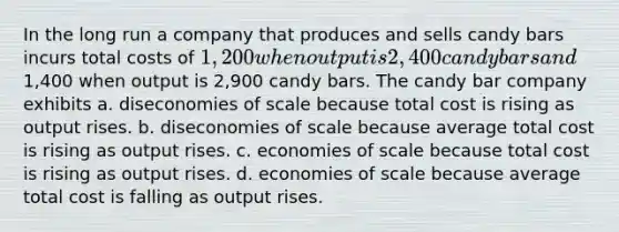 In the long run a company that produces and sells candy bars incurs total costs of 1,200 when output is 2,400 candy bars and1,400 when output is 2,900 candy bars. The candy bar company exhibits a. diseconomies of scale because total cost is rising as output rises. b. diseconomies of scale because average total cost is rising as output rises. c. economies of scale because total cost is rising as output rises. d. economies of scale because average total cost is falling as output rises.