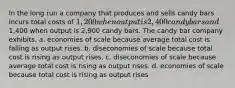 In the long run a company that produces and sells candy bars incurs total costs of 1,200 when output is 2,400 candy bars and1,400 when output is 2,900 candy bars. The candy bar company exhibits. a. economies of scale because average total cost is falling as output rises. b. diseconomies of scale because total cost is rising as output rises. c. diseconomies of scale because average total cost is rising as output rises. d. economies of scale because total cost is rising as output rises