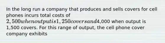 In the long run a company that produces and sells covers for cell phones incurs total costs of 2,500 when output is 1,250 covers and4,000 when output is 1,500 covers. For this range of output, the cell phone cover company exhibits