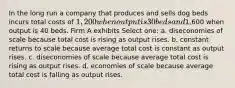 In the long run a company that produces and sells dog beds incurs total costs of 1,200 when output is 30 beds and1,600 when output is 40 beds. Firm A exhibits Select one: a. diseconomies of scale because total cost is rising as output rises. b. constant returns to scale because average total cost is constant as output rises. c. diseconomies of scale because average total cost is rising as output rises. d. economies of scale because average total cost is falling as output rises.