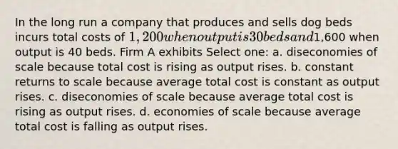 In the long run a company that produces and sells dog beds incurs total costs of 1,200 when output is 30 beds and1,600 when output is 40 beds. Firm A exhibits Select one: a. diseconomies of scale because total cost is rising as output rises. b. constant returns to scale because average total cost is constant as output rises. c. diseconomies of scale because average total cost is rising as output rises. d. economies of scale because average total cost is falling as output rises.