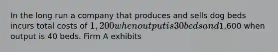 In the long run a company that produces and sells dog beds incurs total costs of 1,200 when output is 30 beds and1,600 when output is 40 beds. Firm A exhibits