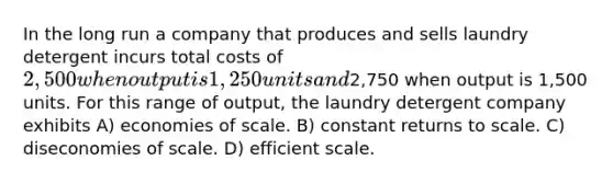 In the long run a company that produces and sells laundry detergent incurs total costs of 2,500 when output is 1,250 units and2,750 when output is 1,500 units. For this range of output, the laundry detergent company exhibits A) economies of scale. B) constant returns to scale. C) diseconomies of scale. D) efficient scale.