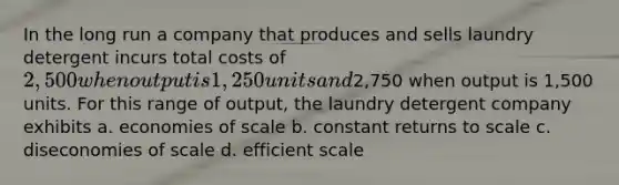 In the long run a company that produces and sells laundry detergent incurs total costs of 2,500 when output is 1,250 units and2,750 when output is 1,500 units. For this range of output, the laundry detergent company exhibits a. economies of scale b. constant returns to scale c. diseconomies of scale d. efficient scale