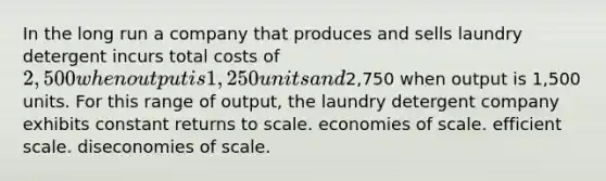 In the long run a company that produces and sells laundry detergent incurs total costs of 2,500 when output is 1,250 units and2,750 when output is 1,500 units. For this range of output, the laundry detergent company exhibits constant returns to scale. economies of scale. efficient scale. diseconomies of scale.