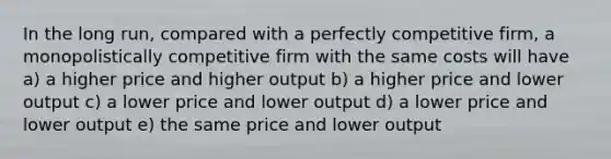 In the long run, compared with a perfectly competitive firm, a monopolistically competitive firm with the same costs will have a) a higher price and higher output b) a higher price and lower output c) a lower price and lower output d) a lower price and lower output e) the same price and lower output