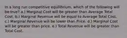 In a long run competitive equilibrium, which of the following will be true? a.) Marginal Cost will be greater than Average Total Cost. b.) Marginal Revenue will be equal to Average Total Cost. c.) Marginal Revenue will be lower than Price. d.) Marginal Cost will be greater than price. e.) Total Revenue will be greater than Total Cost.