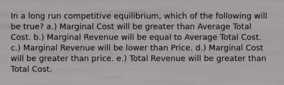 In a long run competitive equilibrium, which of the following will be true? a.) Marginal Cost will be greater than Average Total Cost. b.) Marginal Revenue will be equal to Average Total Cost. c.) Marginal Revenue will be lower than Price. d.) Marginal Cost will be greater than price. e.) Total Revenue will be greater than Total Cost.