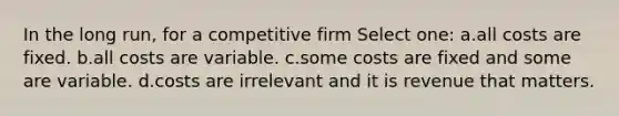 In the long run, for a competitive firm Select one: a.all costs are fixed. b.all costs are variable. c.some costs are fixed and some are variable. d.costs are irrelevant and it is revenue that matters.