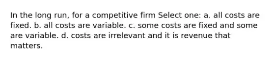 In the long run, for a competitive firm Select one: a. all costs are fixed. b. all costs are variable. c. some costs are fixed and some are variable. d. costs are irrelevant and it is revenue that matters.