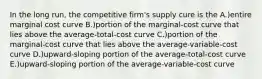 In the long run, the competitive firm's supply cure is the A.)entire marginal cost curve B.)portion of the marginal-cost curve that lies above the average-total-cost curve C.)portion of the marginal-cost curve that lies above the average-variable-cost curve D.)upward-sloping portion of the average-total-cost curve E.)upward-sloping portion of the average-variable-cost curve