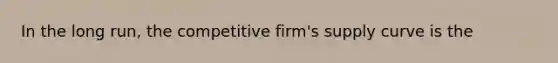 In the long run, the competitive firm's supply curve is the