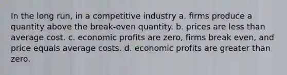 In the long run, in a competitive industry a. firms produce a quantity above the break-even quantity. b. prices are less than average cost. c. economic profits are zero, firms break even, and price equals average costs. d. economic profits are greater than zero.