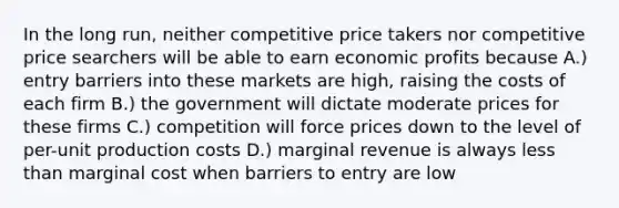 In the long run, neither competitive price takers nor competitive price searchers will be able to earn economic profits because A.) entry barriers into these markets are high, raising the costs of each firm B.) the government will dictate moderate prices for these firms C.) competition will force prices down to the level of per-unit production costs D.) marginal revenue is always less than marginal cost when barriers to entry are low