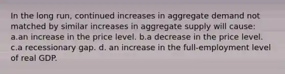 In the long run, continued increases in aggregate demand not matched by similar increases in aggregate supply will cause: a.an increase in the price level. b.a decrease in the price level. c.a recessionary gap. d. an increase in the full-employment level of real GDP.