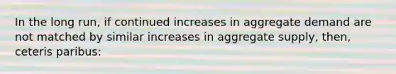 In the long run, if continued increases in aggregate demand are not matched by similar increases in aggregate supply, then, ceteris paribus: