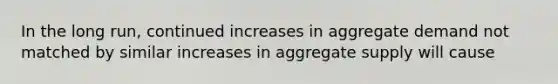 In the long run, continued increases in aggregate demand not matched by similar increases in aggregate supply will cause