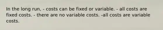 In the long run, - costs can be fixed or variable. - all costs are fixed costs. - there are no variable costs. -all costs are variable costs.