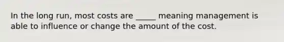 In the long run, most costs are _____ meaning management is able to influence or change the amount of the cost.