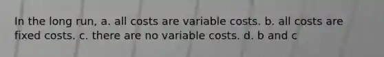 In the long run, a. all costs are variable costs. b. all costs are fixed costs. c. there are no variable costs. d. b and c