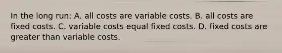 In the long run: A. all costs are variable costs. B. all costs are fixed costs. C. variable costs equal fixed costs. D. fixed costs are <a href='https://www.questionai.com/knowledge/ktgHnBD4o3-greater-than' class='anchor-knowledge'>greater than</a> variable costs.