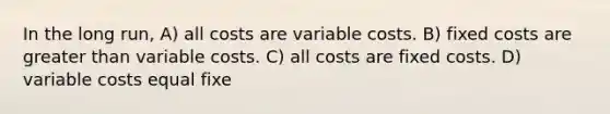 In the long run, A) all costs are variable costs. B) fixed costs are greater than variable costs. C) all costs are fixed costs. D) variable costs equal fixe