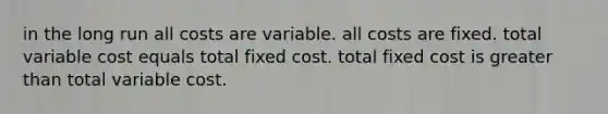 in the long run all costs are variable. all costs are fixed. total variable cost equals total fixed cost. total fixed cost is greater than total variable cost.