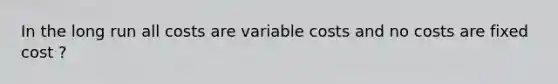 In the long run all costs are variable costs and no costs are fixed cost ?