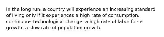 In the long run, a country will experience an increasing standard of living only if it experiences a high rate of consumption. continuous technological change. a high rate of labor force growth. a slow rate of population growth.