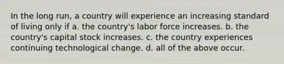 In the long run, a country will experience an increasing standard of living only if a. the country's labor force increases. b. the country's capital stock increases. c. the country experiences continuing technological change. d. all of the above occur.