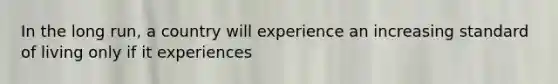 In the long​ run, a country will experience an increasing standard of living only if it experiences