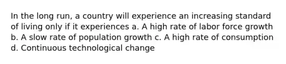 In the long run, a country will experience an increasing standard of living only if it experiences a. A high rate of labor force growth b. A slow rate of population growth c. A high rate of consumption d. Continuous technological change